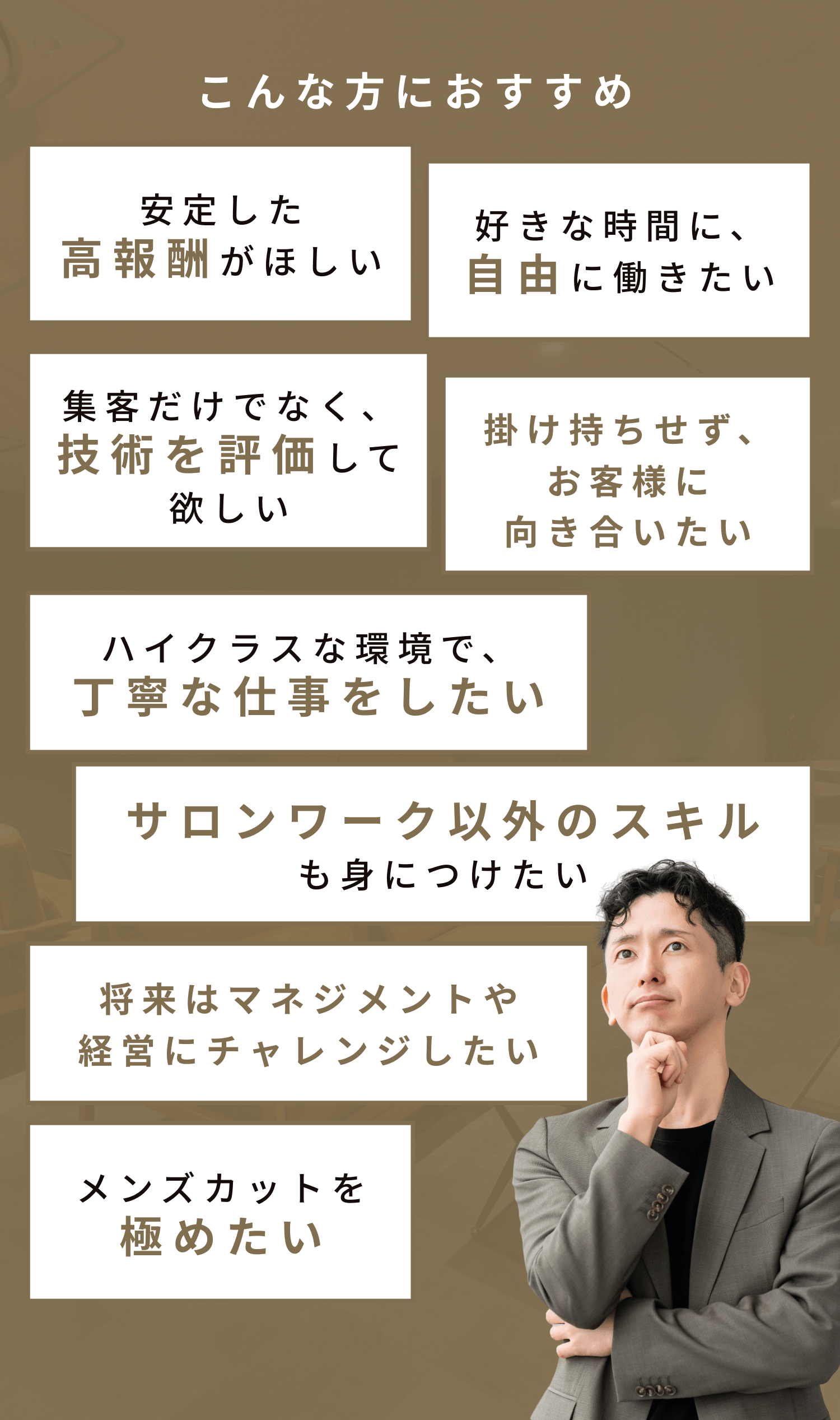 こんな方におすすめ 安定した高報酬がほしい 好きな時間に、自由に働きたい 集客だけでなく、技術を評価して欲しい 掛け持ちせず、お客様に向き合いたい ハイクラスな環境で、丁寧な仕事をしたい サロンワーク以外のスキルも身につけたい 将来はマネジメントや経営にチャレンジしたい メンズカットを極めたい